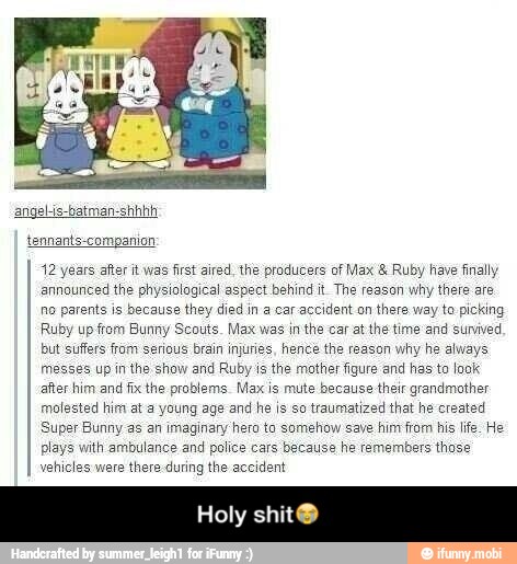 tennants-companion
12 years after it was first aired, the producers of Max Ruby have finally
announced the physiological aspect behind it The reason why there are
no parents is because they died in a car accident on there way to picking
Ruby up from Bunny Scouts. Max was in the car at the time and survived
but suffers from serious brain injuries, hence the reason why he always
messes up in the show and Ruby is the mother figure and has to look
after him and fix the problems. Max is mute because their grandmother
molested him at a young age and he is so traumatized that he created
Super Bunny as an imaginary hero to somehow save him from his life. He
plays with ambulance and police cars because he remembers those
vehicles were there during the accident
Holy shit® - Holy shit😭
