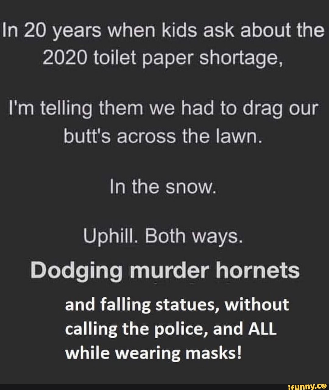 In 20 years when kids ask about the
2020 toilet paper shortage,
I'm telling them we had to drag our
butt's across the lawn.
In the snow.
Uphill. Both ways.
Dodging murder hornets
and falling statues, without
calling the police, and ALL
while wearing masks!