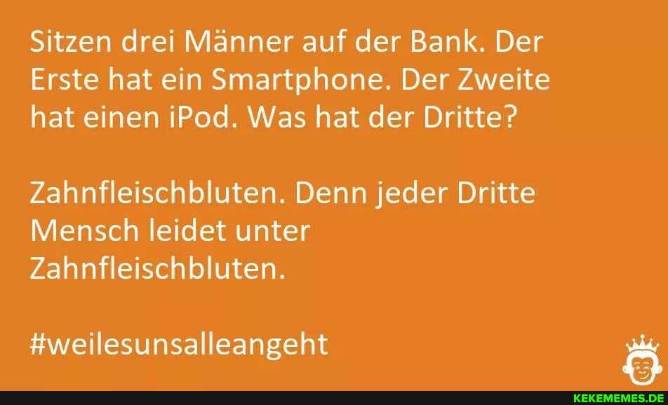 Sitzen drei Männer auf der Bank. Der
Erste hat ein Smartphone. Der Zweite hat einen iPod. Was hat der Dritte?
Zahnfleischbluten. Denn jeder Dritte
Mensch leidet unter
Zahnfleischbluten.
#weilesunsalleangeht