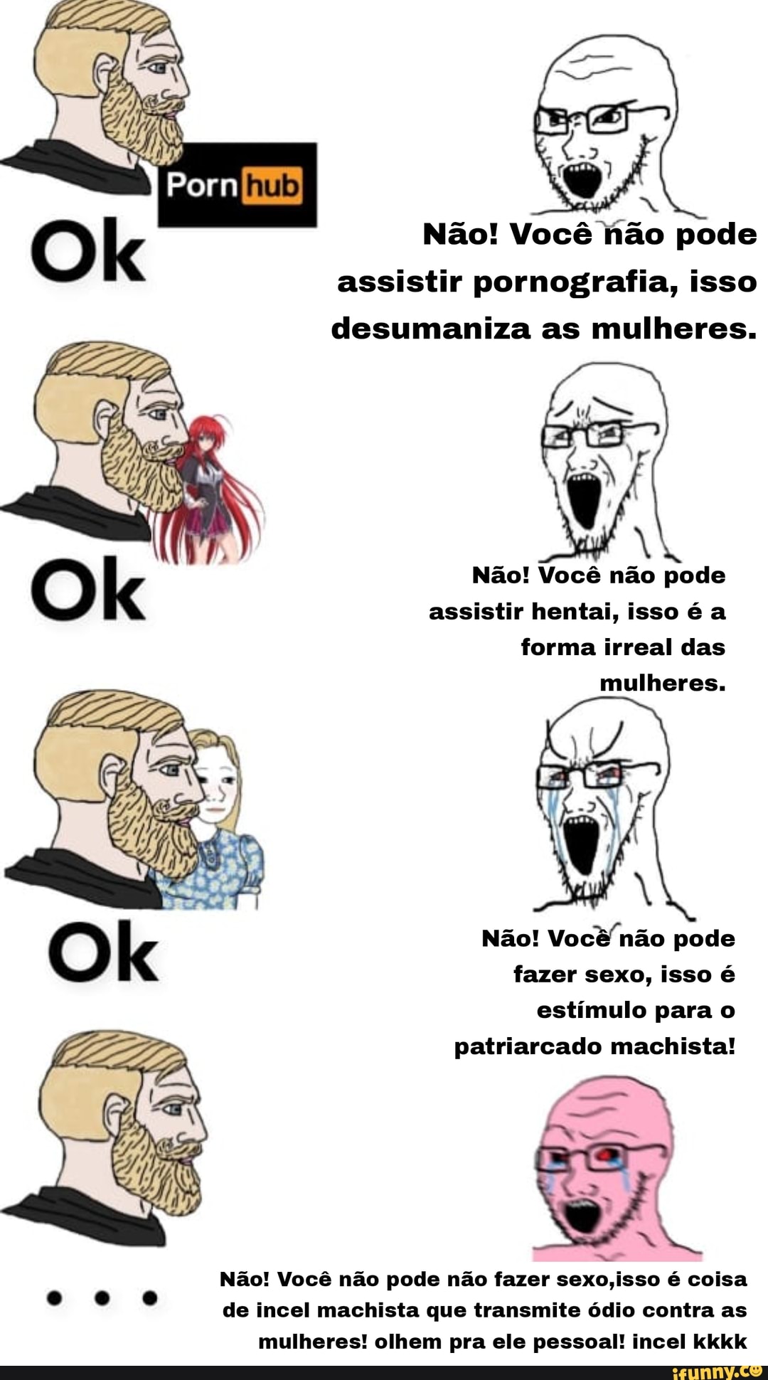 Não! Você hão pode assistir pornografia, isso desumaniza as mulheres.
Não! Você não pode
assistir hentai, isso é a forma irreal das mulheres.
Não! Você não pode fazer sexo, isso é estímulo para o patriarcado machista!
EN
Não! Você não pode não fazer sexo,isso é coisa
de incel machista que transmite ódio contra as mulheres! olhem pra ele pessoal! incel kkkk