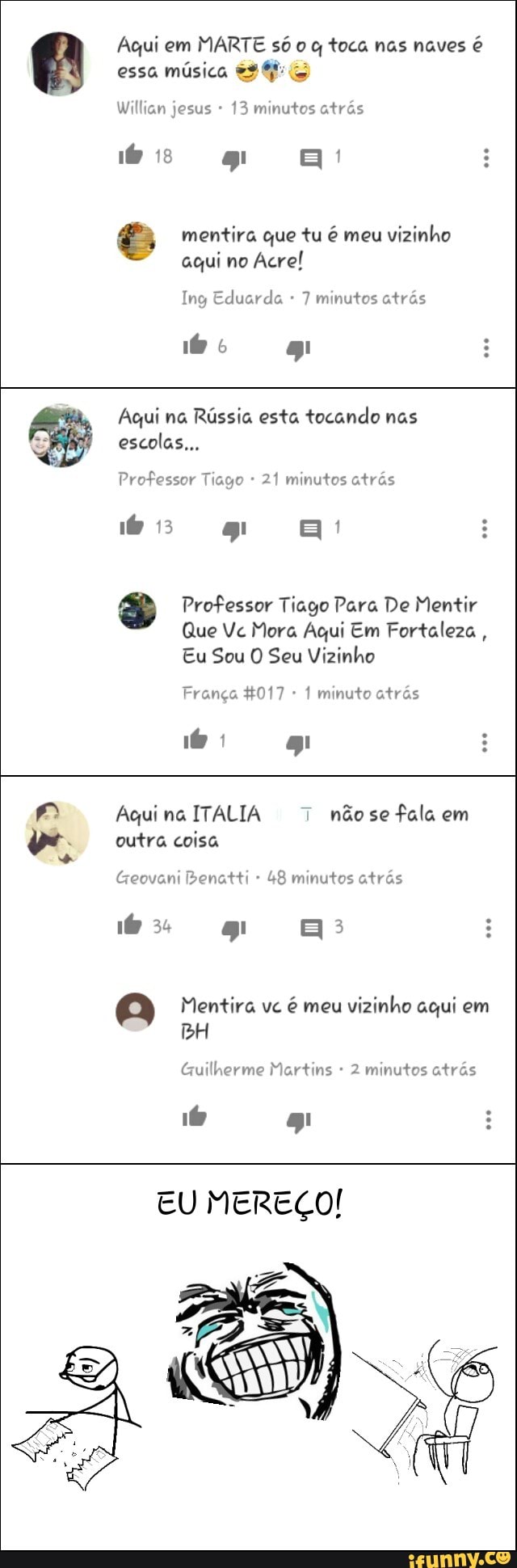 €, mentira que tu é meu
vizinho
aqui no
Acre!
Ing Eduarda 7 minutos atrás
Agui na Rússia esta tocando nas
Professor Tiago 21 minutos atrás
s Professor Tiago Para De Mentir
Que Ve Mora Aqui Em Fortaleza
Eu Sou O Seu Vizinho
França 4017 1 minuto atrás
Aqui na ITALIA 7
nãose fala em
outra coisa
s
Geovani Benatti 48 minutos atrás
a Mentira vc
é meu
vizinho aqui em
BH