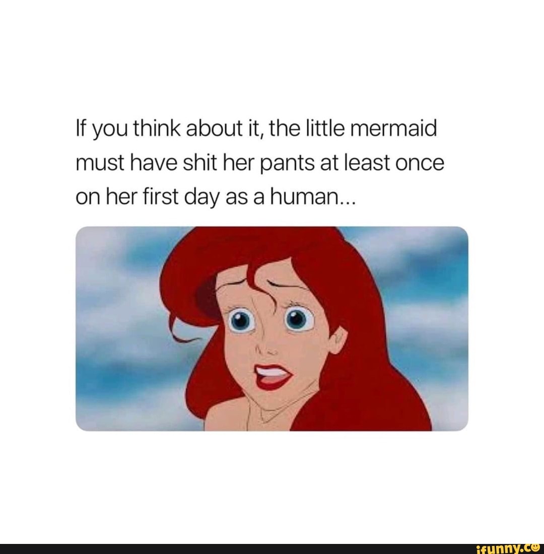 If you think about it, the little mermaid must have shit her pants at ...