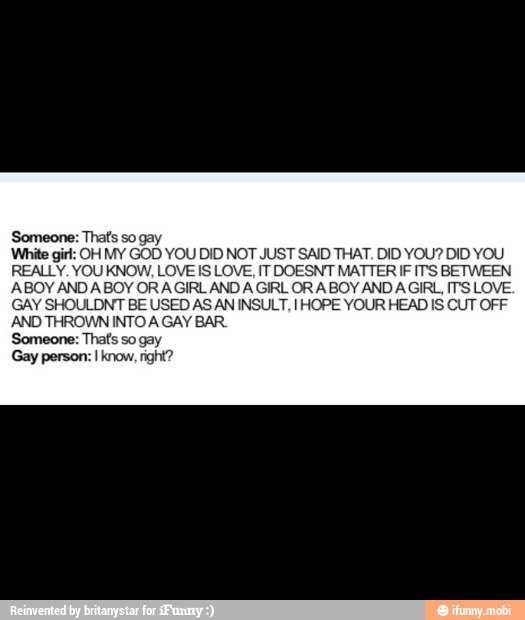 Someone: That's so gay
White girl: OH MY GOD YOU DID NOT JUST SAID THAT. DID YOU? DID Y
REALLY. YOU KNOW, LOVE IS LOVE, IT DOESNT MATTER IF IT'S BETWEEN
ABOY AND ABOY ORAGIRL AND A GIRL OR A BOY AND AGIRL, IT'S LOVE.
GAY SHOULDNT BE USED AS AN INSULT, I HOPE YOUR HEAD IS CUT OFF
AND THROWN INTO A GAY BAR.
Someone: That's so gay