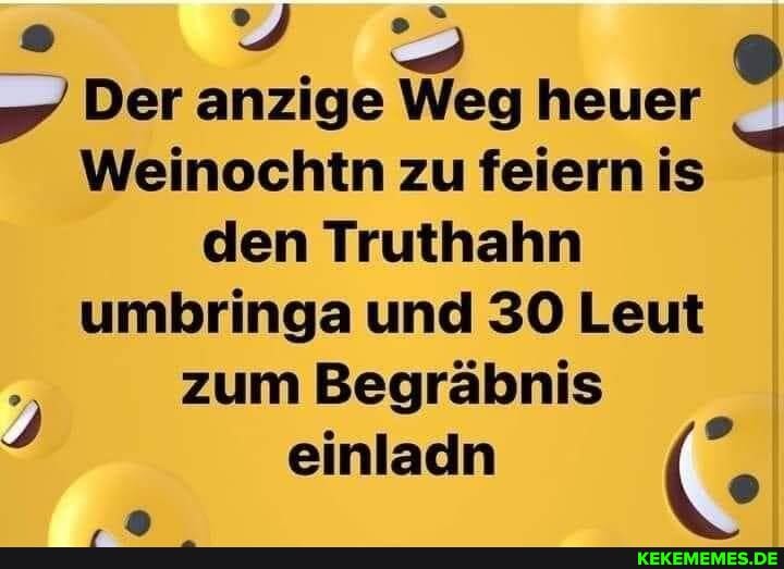Der anzige Weg heuer
Weinochtn zu feiern is den Truthahn umbringa und 30 Leut zum Begräbnis
einladn