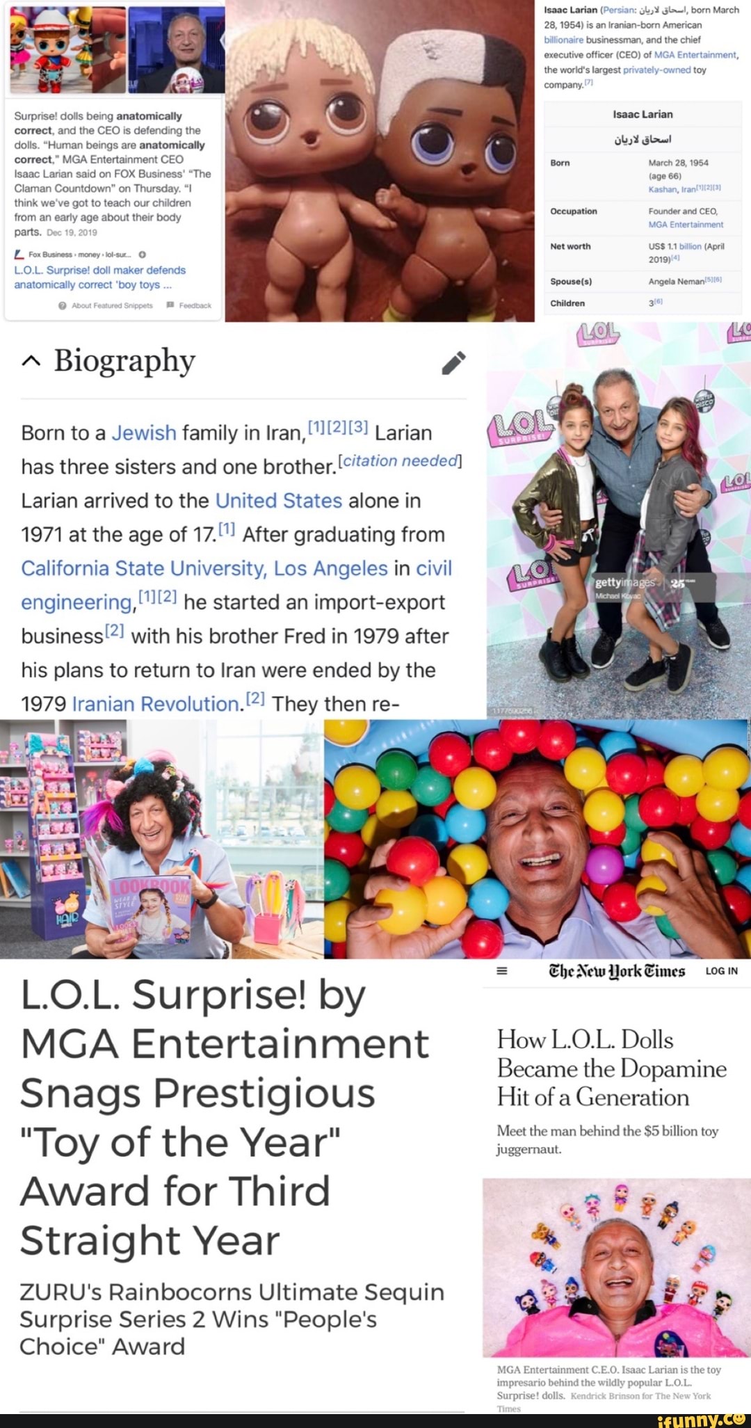 Isaac Larian (Porsian: Glw!, born March
28, is an Iranian-born American
billionaire e businessman, and executive officer (CEO) of the world's largest privatel toy company.
Surprise! dolls being anatomically Isaac Larian correct, and the CEO is defending the dolls. "Human beings are anatomically correct," MGA Entertainment CEO Isaac Larian said on FOX Business' "The
Claman Countdown" on Thursday.
think we've got to teach our children from an early age about their body parts.
66)
Occupation Founder and CEO,
Net worth USS 11 billon (Apri
Fox Business money 2019)
L.O.L. Surprise! doll maker defends anatomically correct 'boy toys Angela Neman'
Children
Biography
Born to a Jewish family in Iran, Larian has three sisters and one brother. needed)
Larian arrived to the United States alone in
1971 at the age of 17."") After graduating from
California State University, Los Angeles in civil engineering,''!:*) he started an import-export business'! with his brother Fred in 1979 after his plans to return to Iran were ended by the
1979 Iranian Revolution. They then re-
L.O.L. Surprise! by
MGA Entertainment How Dolls
Became the Dopamine
Snags Prestigious Hit of a Generation
Meet the man behind the $5 billion toy
"Toy of the Year" juggernaut.
Award for Third
Straight Year
ZURU's Rainbocorns Ultimate Sequin
Surprise Series 2 Wins "People's
Choice" Award
= New York Times Loin
inment C.E.O. Isaac Larian is the toy m the wildly popular L.O.L
Surprise