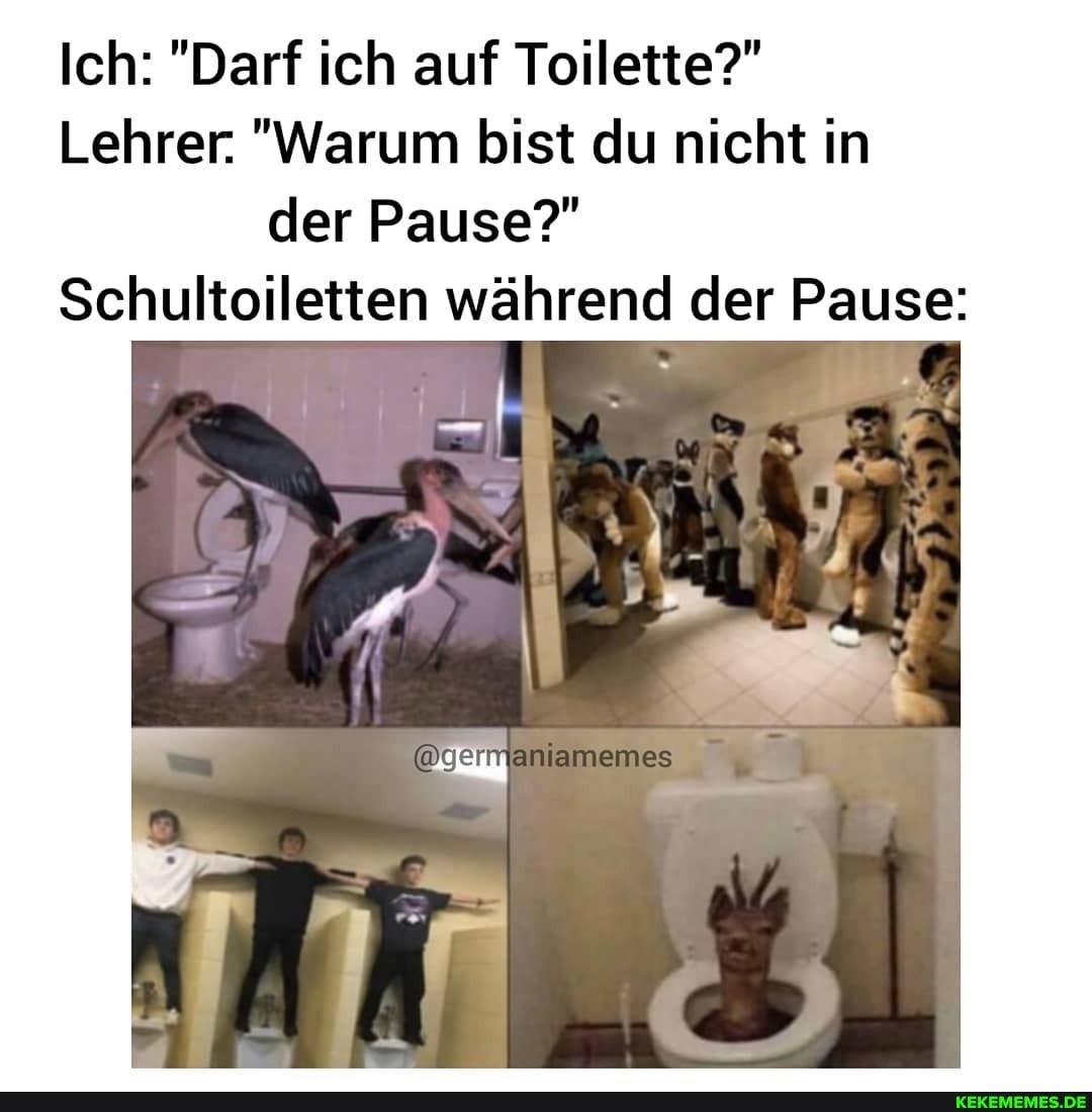 Ich: "Darf ich auf Toilette?"
Lehrer. "Warum bist du nicht in der Pause?"
\toiletten während der Pause: