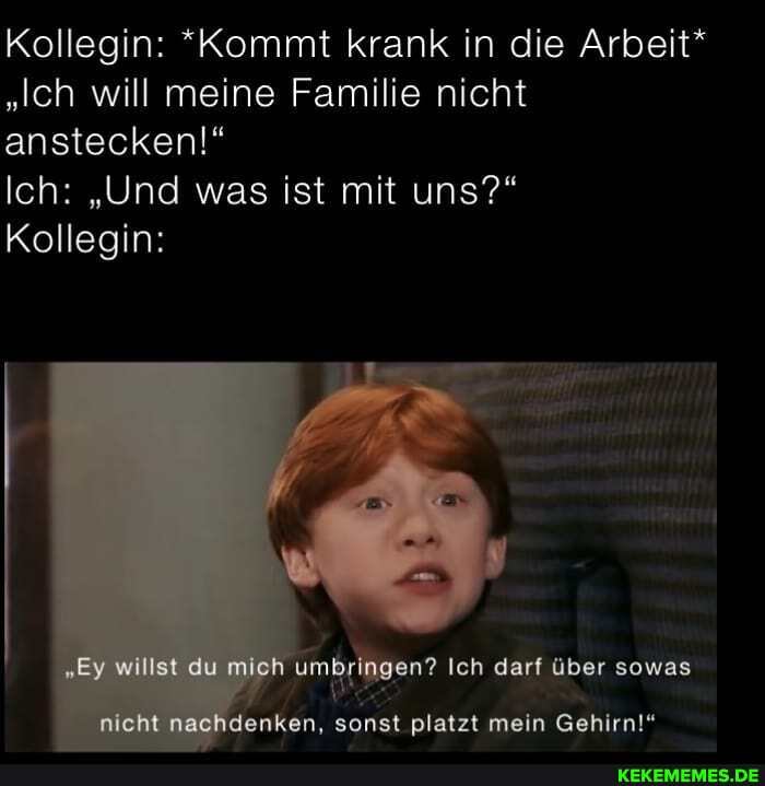 Kollegin: *Kommt krank in die Arbeit*
"Ich will meine Familie nicht anstecken!"
Ich: "Und was ist mit uns?"
Kollegin:
"Ey willst du mich umbringen? Ich darf über sowas
nicht denken, sonst platzt mein Gehirn!"