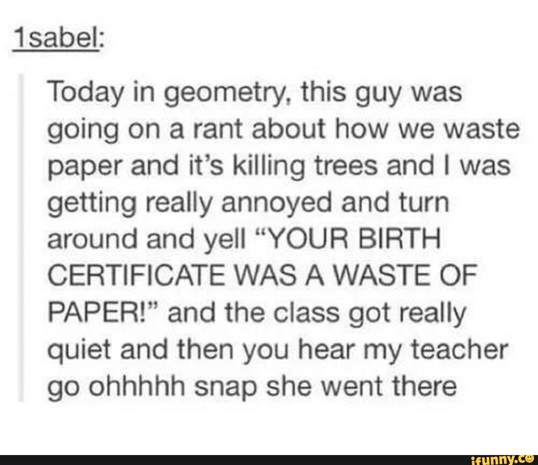 1sabek
Today in geometry, this guy was
going on a rant about how we waste
paper and it’s killing trees and I was
getting really annoyed and turn
around and yell “YOUR BIRTH
CERTIFICATE WAS A WASTE OF
PAPER!” and the class got really
quiet and then you hear my teacher
go ohhhhh snap she went there