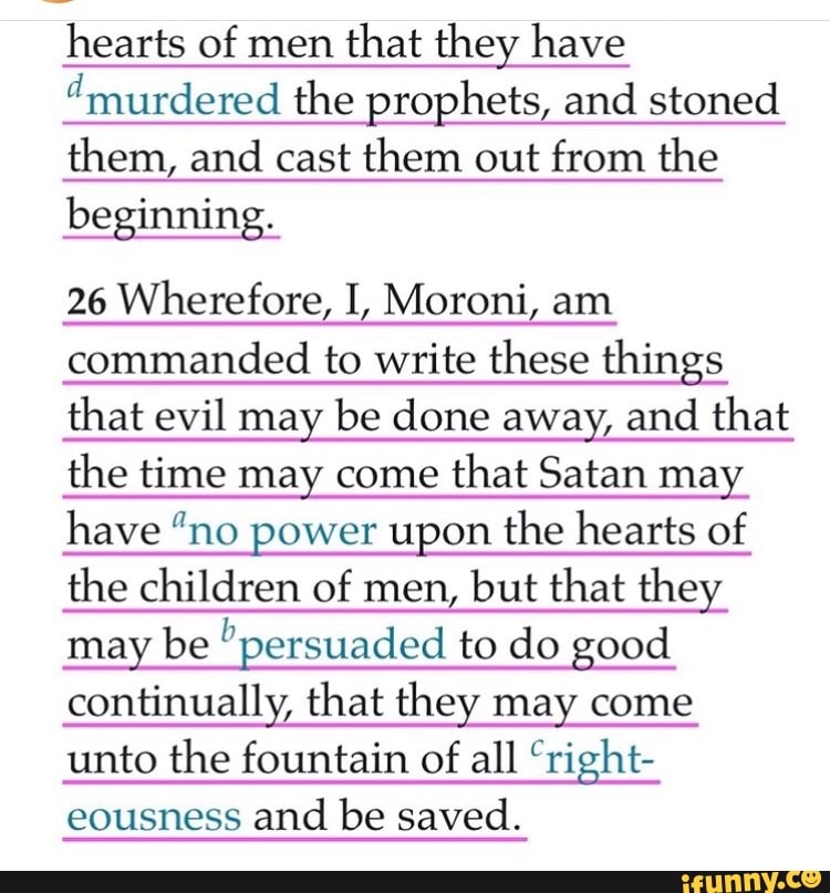 hearts of men
that they have
'murdered the prophets, and stoned
them, and cast them out from the
beginning.
26 Wherefore, I, Moroni, am
commanded to write these things
that evil may be done away, and that
the time may come
that Satan may
have "no power upon the hearts of
the children of men, but that they
may be persuaded to do good
continually, that they may come
unto the fountain of
all "right-
eousness
and be saved.