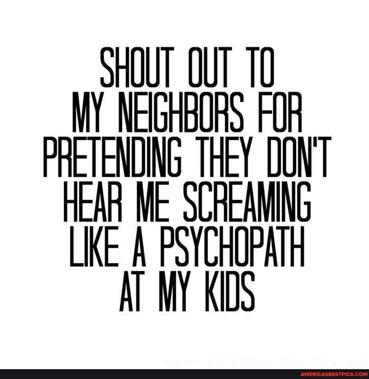 SHOUT OUT MY NEIGHBORS FOR PRETENDING THEY DON'T HEAR ME SCREAMING LIKE A PSYCHOPATH AT MY KIDS