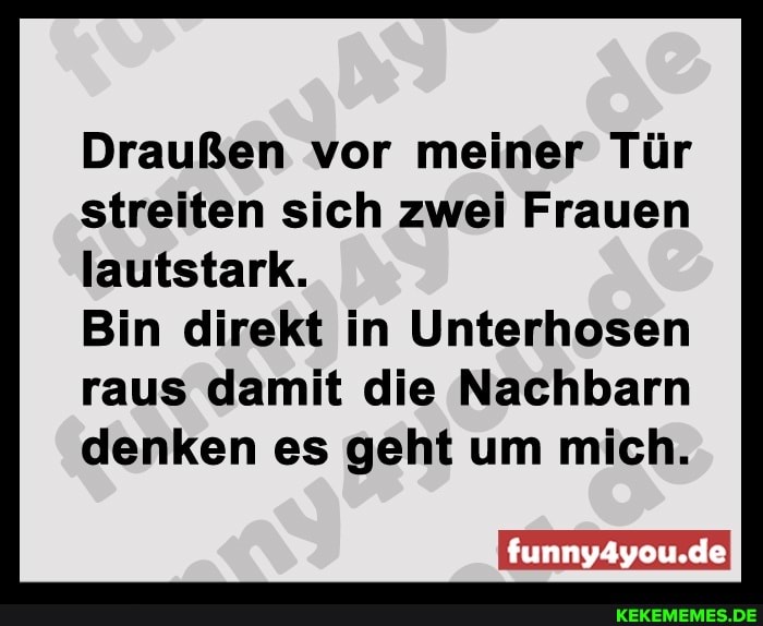 Draußen vor meiner Tür streiten sich zwei Frauen lautstark.
Bin direkt in Unterhosen raus damit die Nachbarn denken es geht um mich.