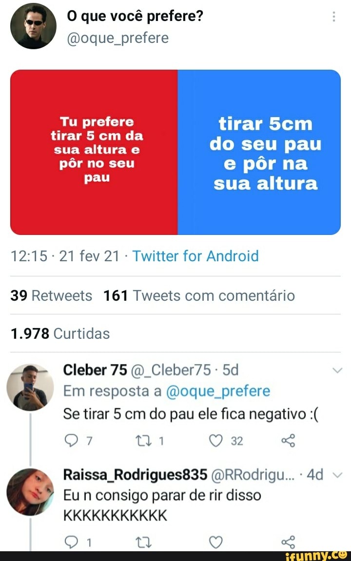 O que você prefere?
(Moque prefere
Tu prefere tirar Sem tirar 5 cm da
sua altura e do seu pau
pôr no seu e pôr na
sua altura
21 fev 21 Twitter for Android
39 Retweets 161 Tweets com comentário
1.978 Curtidas
Cleber 75 Cleber75-
Em resposta a (Moque prefere
Se tirar 5 cm do pau ele fica negativo
32
Raissa Rodrigues835 (VRRodrigu...
Eu n consigo parar de rir disso
KKKKKKKKKKK