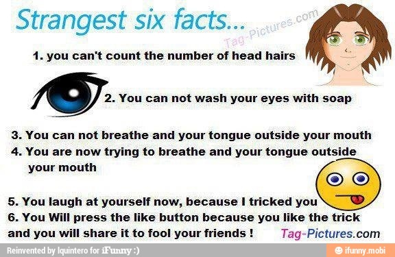 Strangest six facts...
4. you can't count the number of head hairs
2. You can not wash your eyes with soap
3. You can not breathe and your tongue outside your mouth
4. You are now trying to breathe and your tongue outside
your mouth
5. You laugh at yourself now, because I tricked you
N
TB
6. You Will press the like button because you like the trick
and you will share it to fool your friends Tag-Pictures.com
