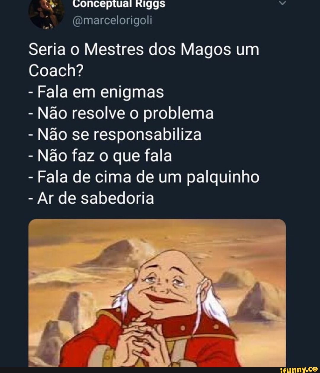 @marcelorigoli
Seria o Mestres dos Magos um
Coach?
Fala em enigmas
Não resolve o problema
Não se responsabiliza
Não faz o que fala
Fala de cima de um palquinho
Ar de sabedoria