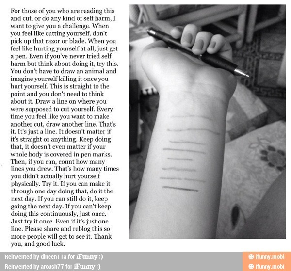 For those of you who are reading this
and cut, or
do any kind of self harm, I
want to give you a challenge. When
you feel like cutting yourself, don't
pick up that razor or blade. When you
feel like hurting yourself at all, just get
a pen. Even if you've never tried self
harm but think about doing it, try this,
You don't have to draw an
animal and
imagine yourself killing it once you
hurt yourself. This is straight Lo the
point and you don't need to think
about it. Draw
a line on
where you
were supposed to cut yourself. Every
time you feel like you want to make
another cut, draw another line, That's
it, It's just a line. It doesn't matter if
it's straight or
anything, Keep doing
that, it doesn't even matter if your
whole body is covered in pen marks.
you can, count how many
That's how many times
you didn't actually hurt yourself
ically. Try it. Ifyou can
make it
through one day doing that, do it the
next day. Ifyou can
still do it, keep
going the next day. If you can't keep
doing this continuously, just once
Just try it once. Even if it's just one
line. Please share and
reblog this so
more people will get to see
Thank
you, and good luck.