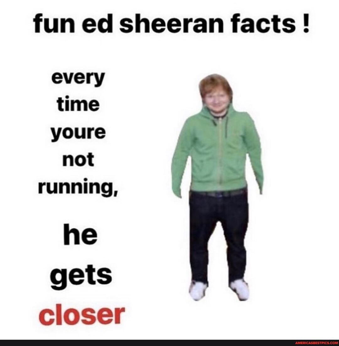 fun ed sheeran facts !
every time youre not running,
he gets closer