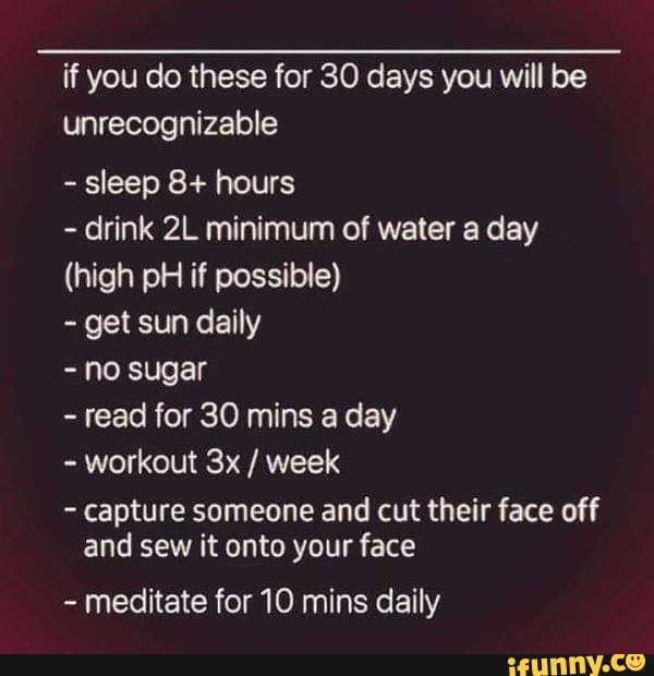 if you do these for 30 days you will be
unrecognizable
sleep 8+ hours
drink 2L minimum of water a day
(high pH if possible)
get sun daily
no sugar
read for 30 mins a day
workout 3x week
capture someone and cut their face off
and sew it onto your face
meditate for 10 mins daily