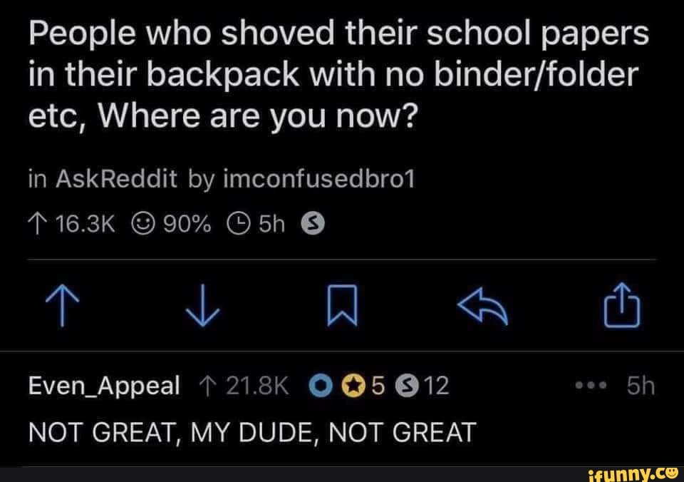 People who shoved their school papers
in their backpack with no binder/folder
etc, Where are you now?
NOT GREAT, MY DUDE, NOT GREAT