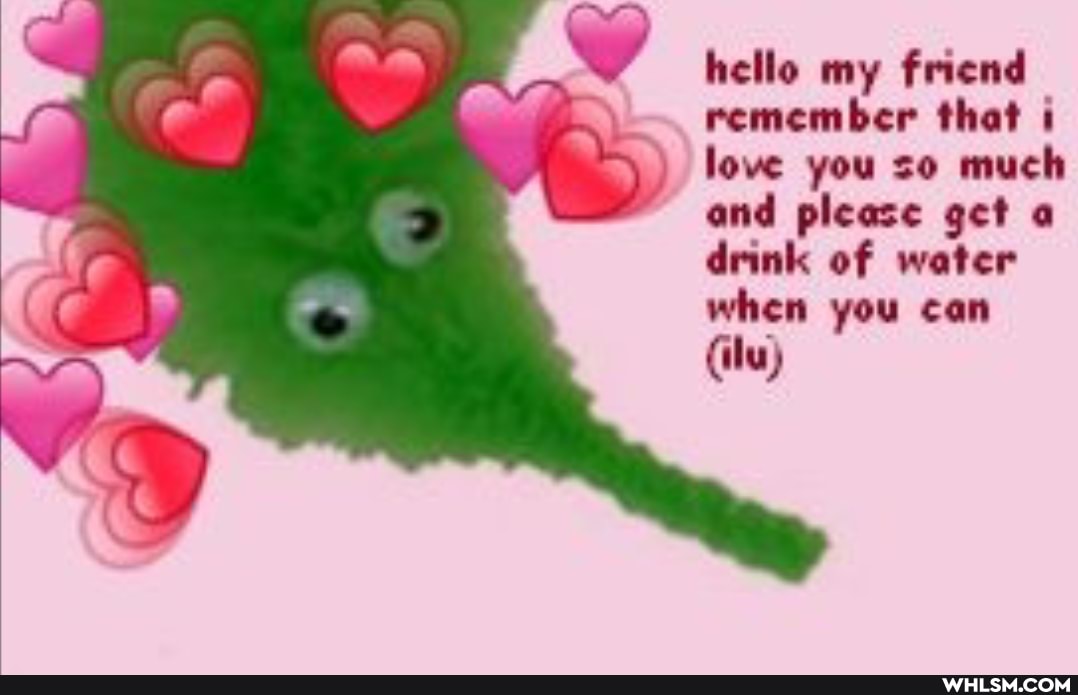 hello my friend remember that love you so much and please get drink of water when you can
(ilu)