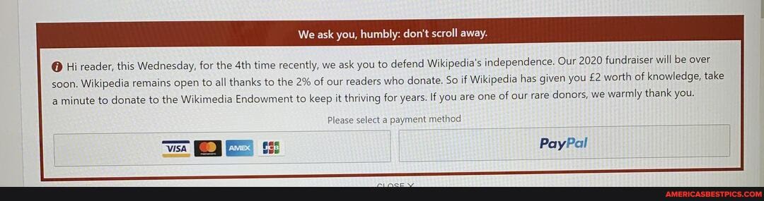 We ask you, humbly: don't scroll away.
@ Hi reader, this Wednesday, for the time recently, we ask you to defend Wikipedia's independence. Our 2020 fundraiser will be over
soon. Wikipedia remains open to all thanks to the 2% of our readers who donate. So if Wikipedia has given you worth of knowledge, take minute to donate to the Wikimedia Endowment to keep it thriving for years. If you are one of our rare donors, we warmly thank you.
Please select a payment method
I PayPal