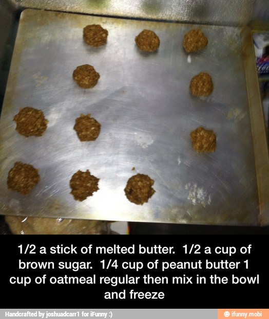 1/2 a stick of melted butter. 1/2 a cup of
brown sugar. 1/4 cup of peanut butter 1
cup of oatmeal regular then mix in the bowl
and freeze - 1/2 a stick of melted butter. 1/2 a cup of brown sugar. 1/4 cup of peanut butter 1 cup of oatmeal regular then mix in the bowl and freeze