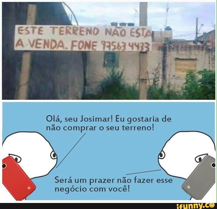 ESTE TERRENO NÃO ESTA Em
Olá, seu
Josimar! Eu gostaria de
não comprar o seu
terreno!
Será um prazer não fazer esse
negócio com
você!
