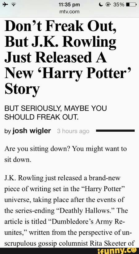 Don’t Freak Out,
But J .K. Rowling
Just Released A
New ‘Harry Potter’
Story
BUT SERIOUSLY, MAYBE YOU
SHOULD FREAK OUT.
by josh wigler
Are you sitting down? You might want to
sit down.
J .K. Rowling just released a
brand-new
piece ofwriting set in the “Harry Potter"
universe, taking place after the events of
the series-ending “Deathly Hallows.” The
anicle is titled “Dumbledore’s Army Re-
unites.“ written from the perspective of un-
scrupulous gossip columnist RiIa Skeeter of