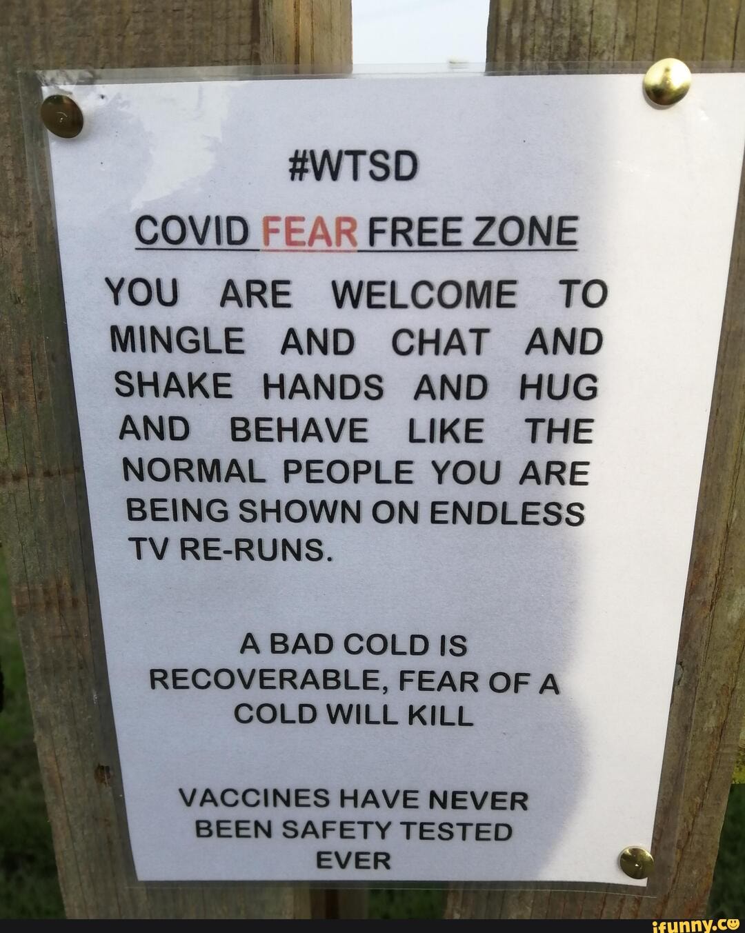 #WTSD COVID FEAR FREE ZONE
YOU ARE WELCOME TO MINGLE AND CHAT AND SHAKE HANDS AND HUG AND BEHAVE LIKE THE NORMAL PEOPLE YOU ARE BEING SHOWN ON ENDLESS TV RE-RUNS.
A BAD COLD IS RECOVERABLE, FEAR OF A COLD WILL KILL
VACCINES HAVE NEVER BEEN SAFETY TESTED EVER