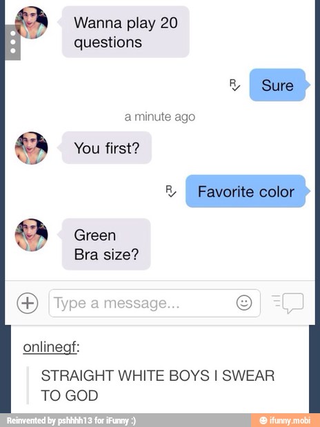 Wanna play 20
questions
R
I Sure
a minute ago
You first? Favorite color
Green
Bra size?
onlinegf:
STRAIGHT WHITE BOYS I SWEAR
TO GOD