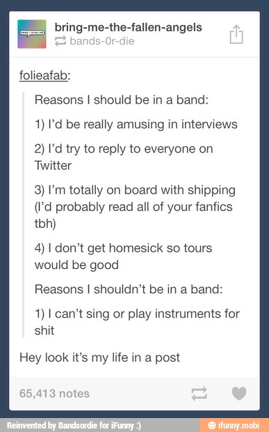 = bring-me-the-fallen-angels
folieafab:
Reasons I should be in a band:
4) I'd be really amusing in interviews
2) I'd try to reply to everyone on
3) I'm totally on board with shipping
(I'd probably read all of your fanfics
4) I don't get homesick so tours
would be good
Reasons I shouldn't be in a band:
1) I can't sing or play instruments for
shit
Hey look it's my life in a post
