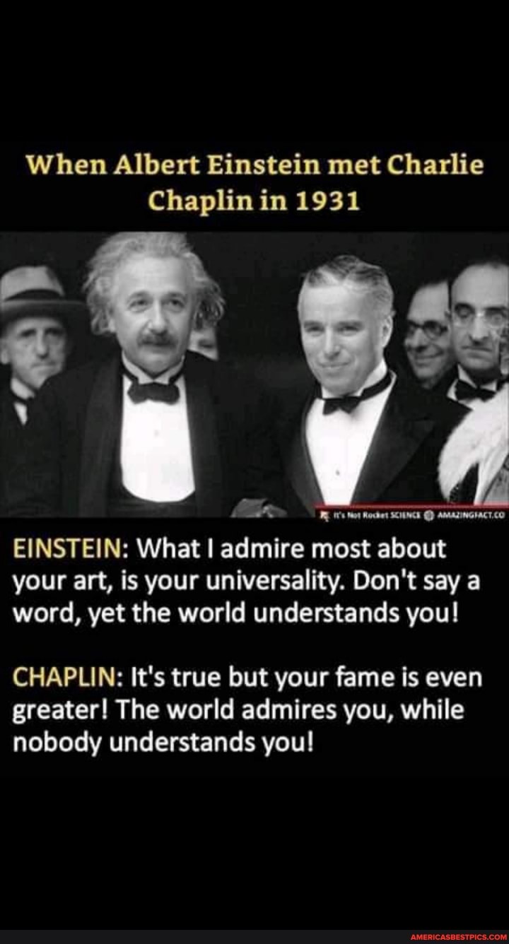 When Albert Einstein met Charlie
Chaplin in 1931
AMALIWGIACT.CO EINSTEIN: What I admire most about your art, is your universality. Don't say a word, yet the world understands you!
CHAPLIN: It's true but your fame is even greater! The world admires you, while nobody understands you!