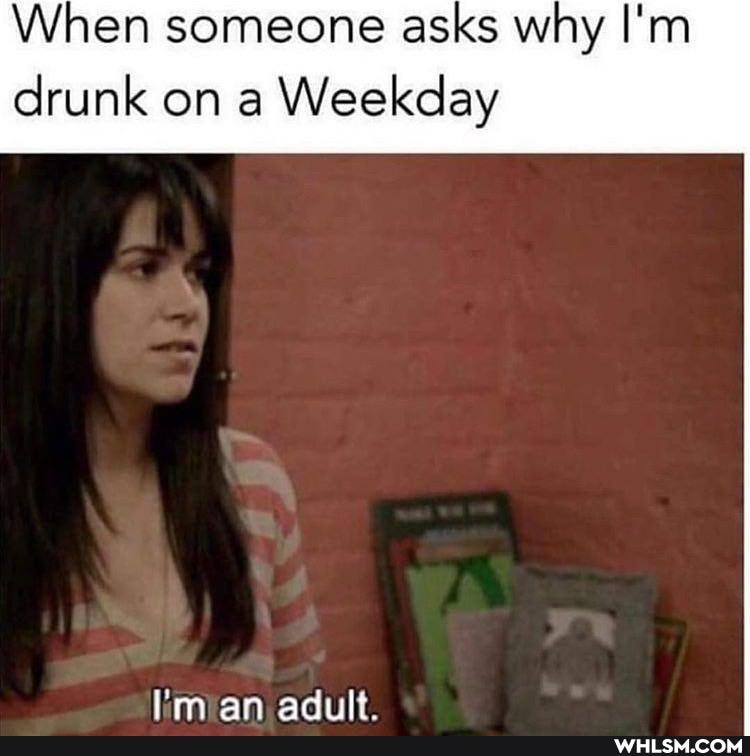 When someone asks why I'm
drunk on a Weekday
I'm an adiilt