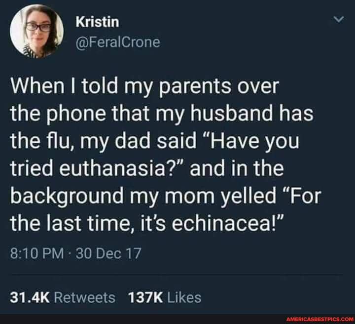 Kristin
@FeralCrone
When I told my parents over
the phone that my husband has the flu, my dad said "Have you tried euthanasia?" and in the background my mom yelled "For the last time, its echinacea!"
PM 30 Dec 17