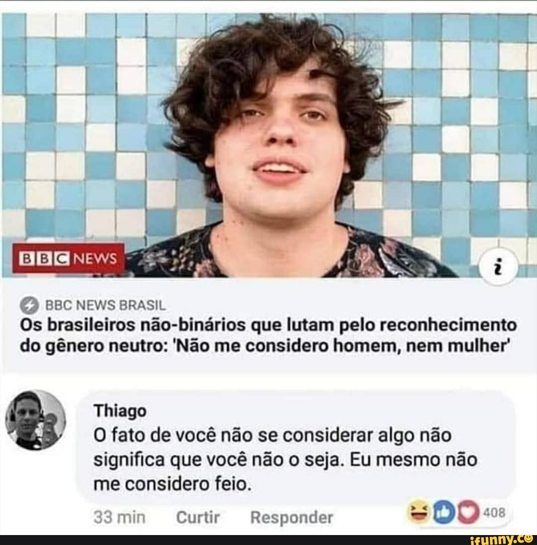 BBC NEVES BRASIL Os brasileiros não-binários que lutam pelo reconhecimento do gênero neutro: 'Não me considero homem, nem mulher'
) Thiago
O fato de você não se considerar algo não significa que você não o seja. Eu mesmo não me considero feio.
min Curtir Responder DO o: