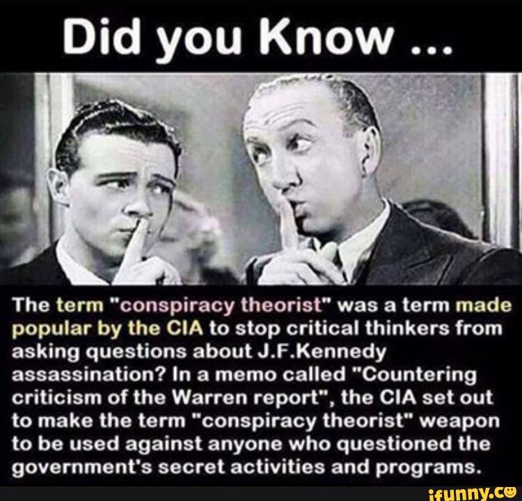 OW Did you Kn
The term "conspiracy theorist” was a term made
popular by the CIA to stop critical thinkers from
asking questions about J.F.Kennedy
assassination? In a memo called ”Countering
criticism of the Warren report", the CIA set out
to make the term “conspiracy theorist“ weapon
to be used against anyone who questioned the
government's secret activities and programs.