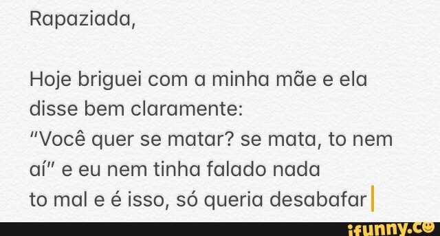 Rapaziada,
Hoje briguei com a minha mãe e ela disse bem claramente:
"Você quer se matar? se mata, to nem aí" e eu nem tinha falado nada
to mal e é isso, só queria desabafar