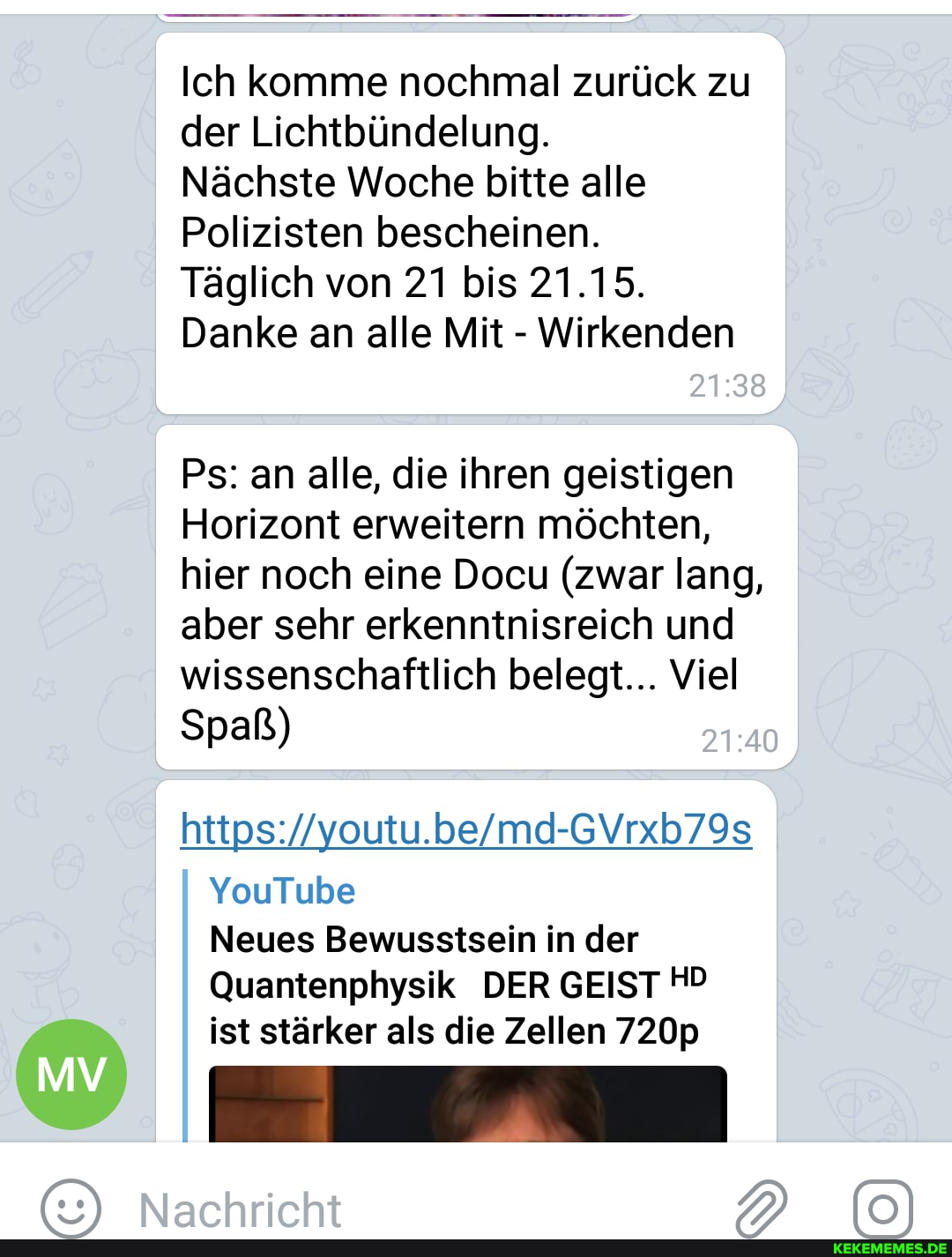 Ich komme nochmal zurück zu der Lichtbündelung.
Nächste Woche bitte alle
Polizisten bescheinen.
Täglich von 21 bis 21.15.
Danke an alle Mit - Wirkenden
Ps: an alle, die ihren geistigen
Horizont erweitern möchten, hier noch eine Docu (zwar lang, aber sehr erkenntnisreich und wissenschaftlich belegt... Viel
Spaß)
YouTube
Neues Bewusstsein in der
Quantenphysik DER GEIST HD ist stärker als die Zellen 720p
Narhrirht