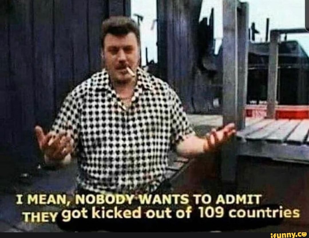 I MEAN, NO WANTS TO ADMIT THEY got kicked out of 109 countries