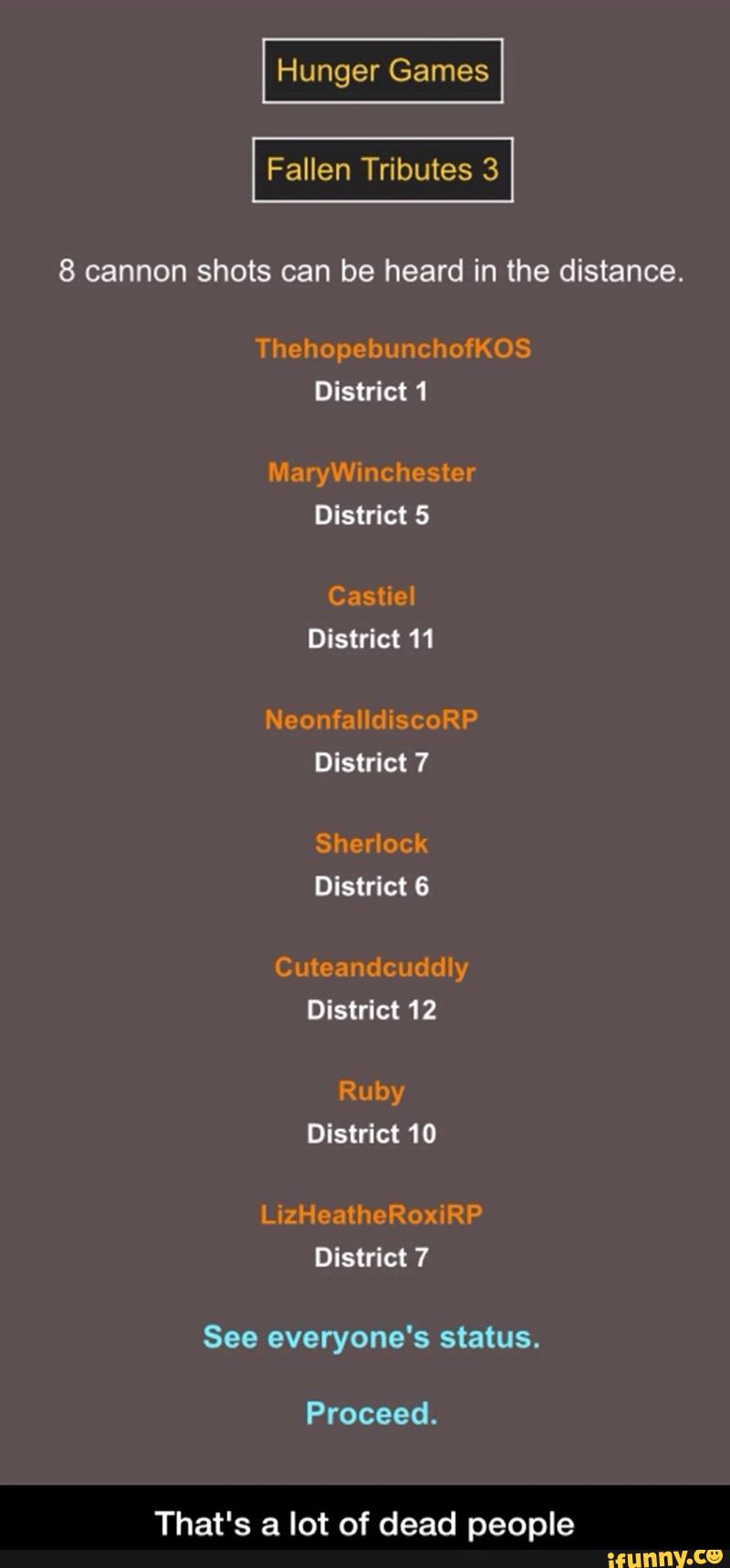 8 cannon shots can be heard in the distance.
ThehopebunchofKOS
District1
MaryWinchester
NeonfalldiscoRP
District 7
Sherlock
Cuteandcuddly
Ruby
LizHeatheRoxiRP
District 7
See everyone's status.
Proceed. - That's a lot of dead people