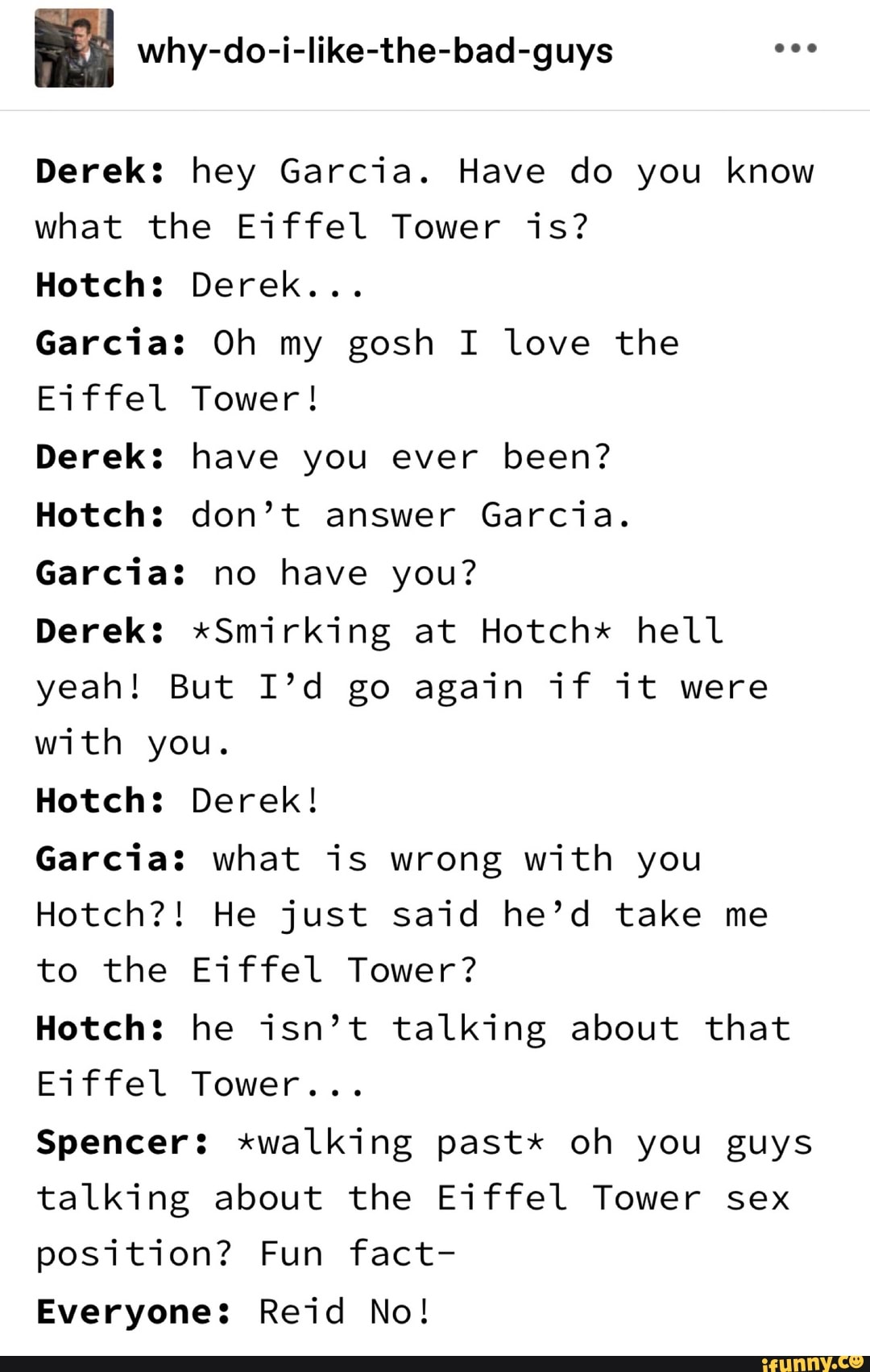 why-do-i-like-the-bad-guys
Derek: hey Garcia. Have do you know what the Eiffel Tower is?
Hotch: Derek...
Garcia: Oh my gosh I love the
Eiffel Tower!
Derek: have you ever been?
Hotch: don't answer Garcia.
Garcia: no have you?
Derek: *Smirking at Hotchx hell yeah! But I'd go again if it were with you.
Hotch: Derek!
Garcia: what is wrong with you
Hotch?! He just said he'd take me to the Eiffel Tower?
Hotch: he isn't talking about that
Eiffel Tower...
Spencer: *walking past* oh you guys talking about the Eiffel Tower sex position? Fun fact-
Everyone: Reid No!