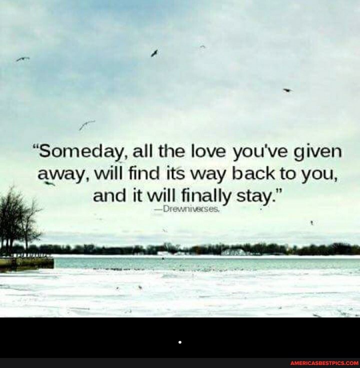 "Someday, all the love you've given away, will find its way back to you, and it will finally stay." - .