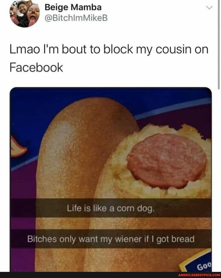Beige
Lmao I'm bout to block my cousin on
Facebook
Life is like a corn dog.
Bitches only want my wiener if got bread