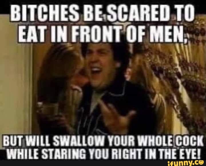 BITCHES BE 10...
EAT IN FRONT OF MEN;
BUT WILL SWALLOW YOUR WHILE STARING YOU RIGHT IN THE EYE!