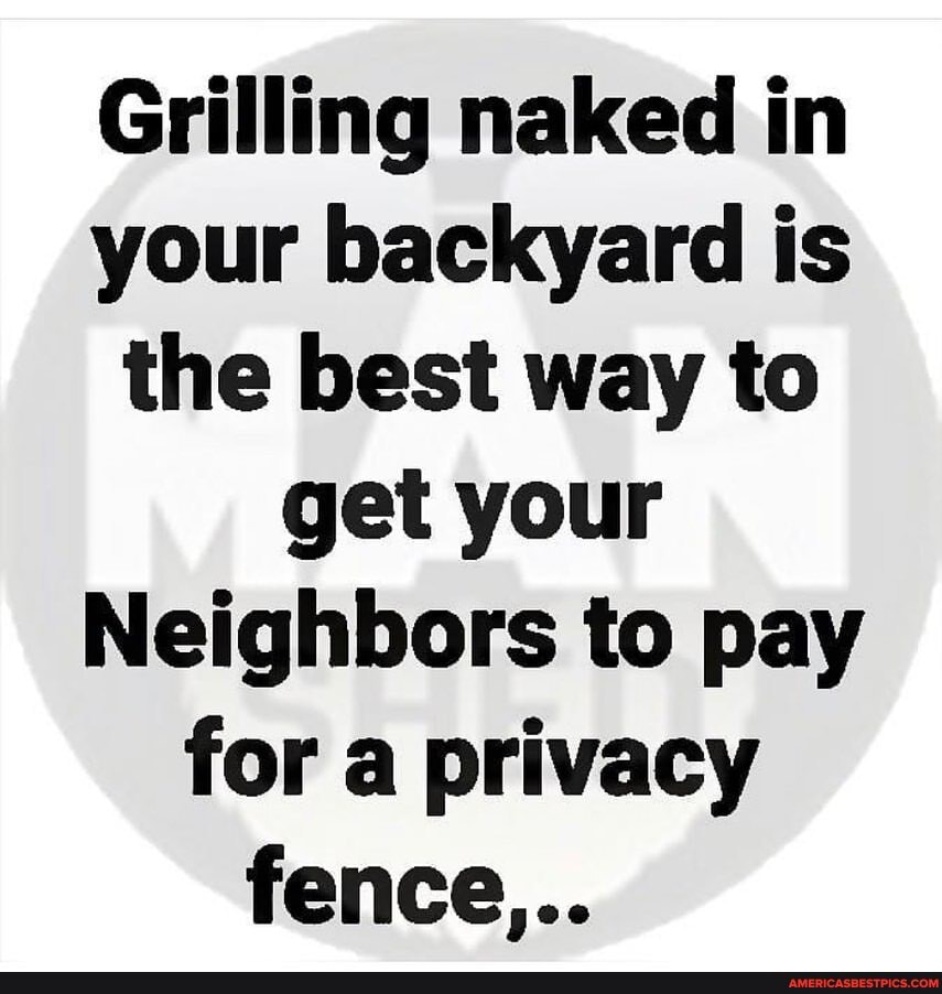 Grilling naked in your backyard is the best way to get your
Neighbors to pay for a privacy
fence...
