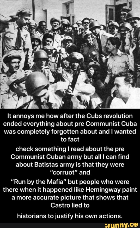 It annoys me how after the Cubs revolution
ended everything about pre Communist Cuba
was completely forgotten about and I wanted
to fact
check something I read about the pre
Communist Cuban army but all I can find
about Batistas army is that they were
"corrupt" and
"Run by the Mafia" but people who were
there when it happened like Hemingway paint
a more accurate picture that shows that
Castro lied to
historians to justify his own actions. - historians to justify his own actions.