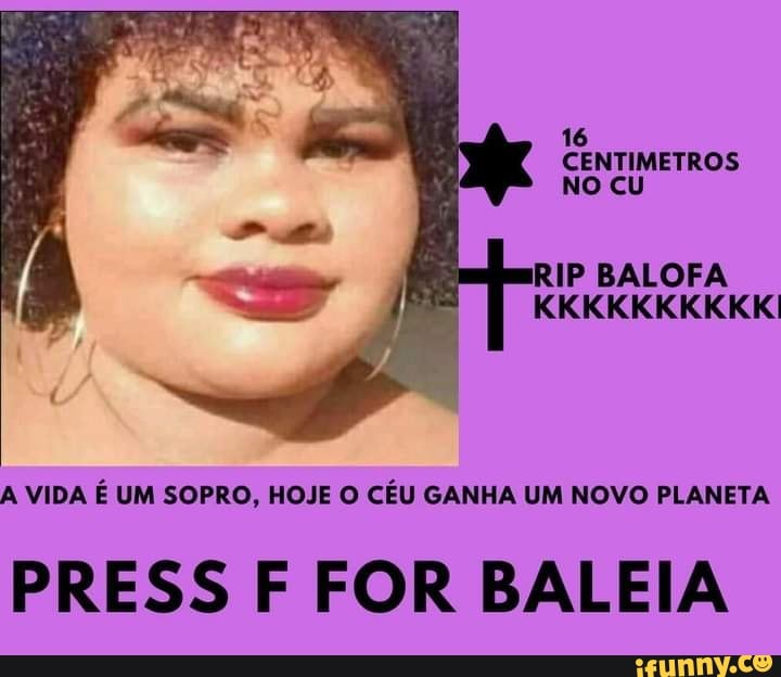 16
CENTIMETROS No cu
IP BALOFA
KKKKKKIKKKKI
A VIDA É UM SOPRO, HOJE O CÉU GANHA UM NOVO PLANETA
PRESS F FOR BALEIA