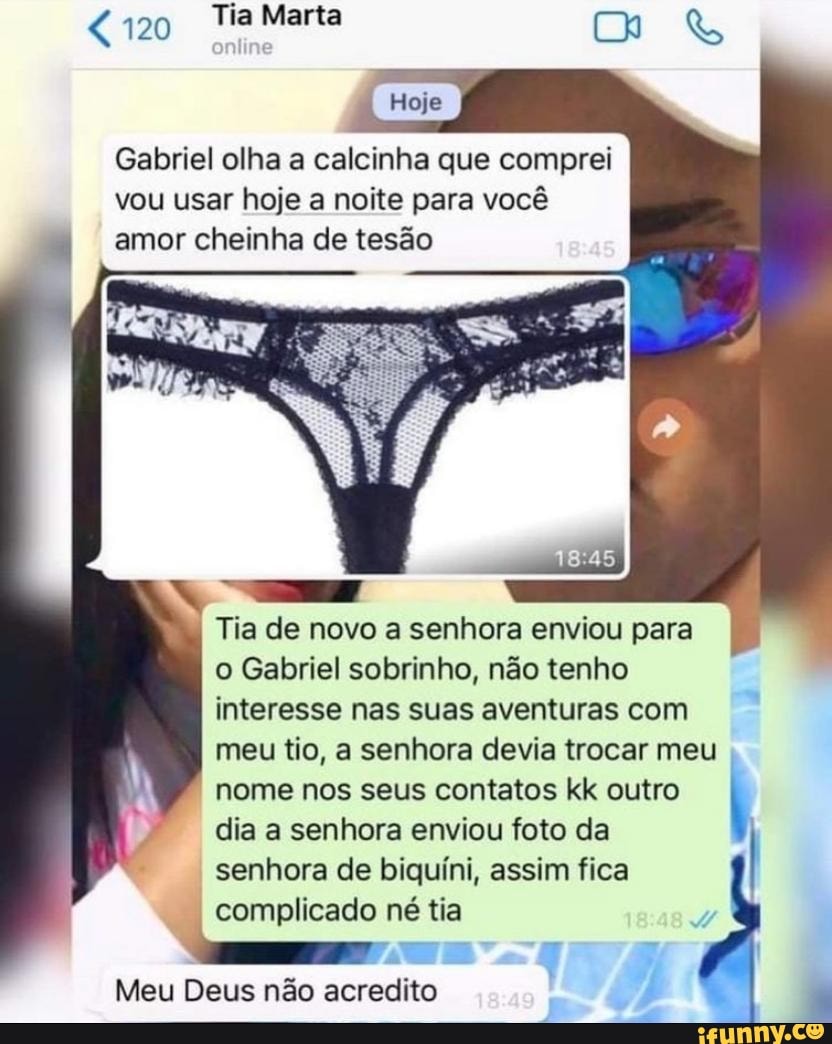 120 Tia Marta
Gabriel olha a calcinha que comprei vou usar hoje a noite para você amor cheinha de tesão
Tia de novo a senhora enviou para o Gabriel sobrinho, não tenho interesse nas suas aventuras com meu tio, a senhora devia trocar meu nome nos seus contatos kk outro
dia a senhora enviou foto da senhora de biquíni, assim fica complicado né tia
Meu Deus não acredito