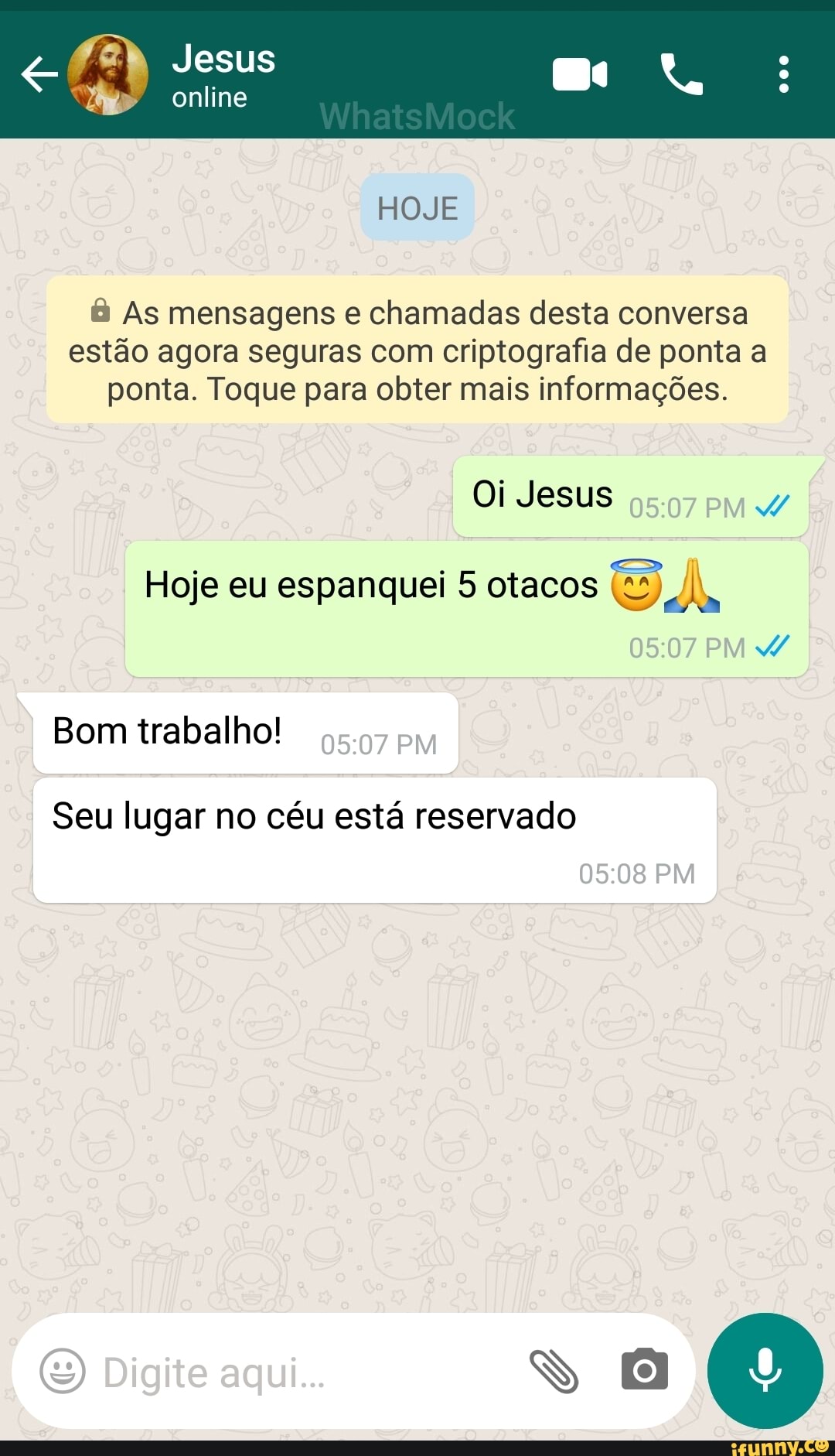 Jesus
HOJE
As mensagens e chamadas desta conversa estão agora seguras com criptografia de ponta a ponta. Toque para obter mais informações.
Oi Jesus
Hoje eu espanquei 5 otacos
PM Bom trabalho! PM Seu lugar no céu está reservado
PM
(E) Digite aqui...