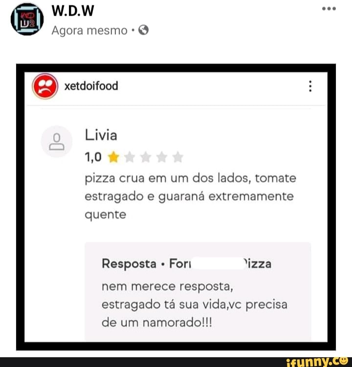 W.D.W
Agora mesmo
xetdoifood
Livia
1,0 dr
pizza crua em um dos lados, tomate estragado e guaraná extremamente quente
Resposta For "izza nem merece resposta, estragado tá sua vida precisa de um namorado!!!