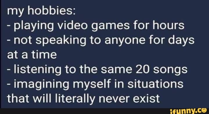 my hobbies:
- playing video games for hours
- not speaking to anyone for days at time
- listening to the same 20 songs
- imagining myself in situations that will literally never exist